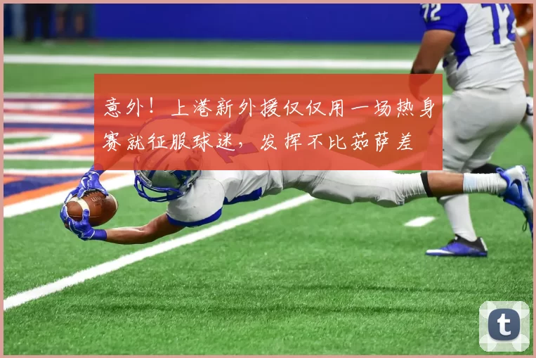 意外！上港新外援仅仅用一场热身赛就征服球迷，发挥不比茹萨差