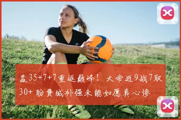 轰35+7+7重返巅峰！大帝近9战7取30+ 盼费城补强未能如愿真心惨