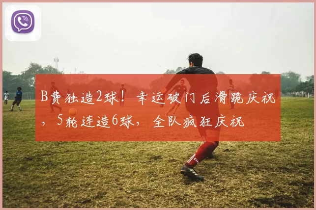 B费独造2球！幸运破门后滑跪庆祝，5轮连造6球，全队疯狂庆祝