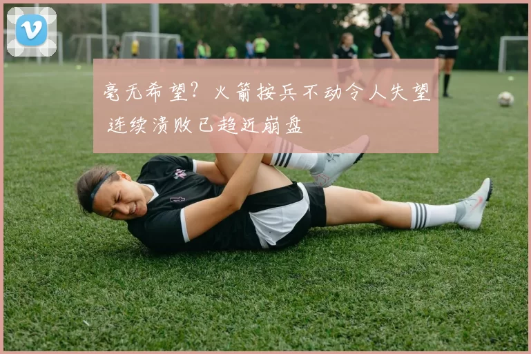 毫无希望？火箭按兵不动令人失望 连续溃败已趋近崩盘